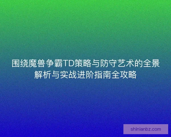 围绕魔兽争霸TD策略与防守艺术的全景解析与实战进阶指南全攻略