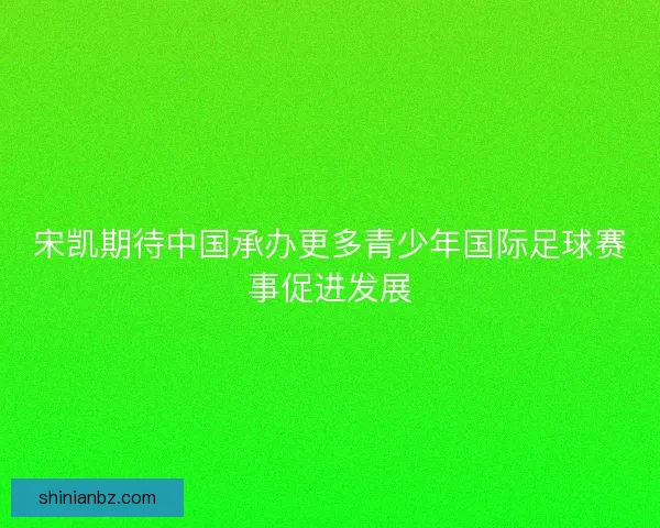 宋凯期待中国承办更多青少年国际足球赛事促进发展