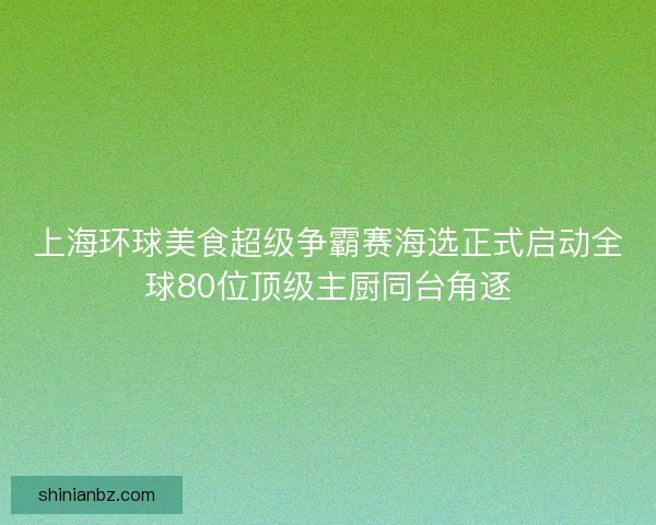 上海环球美食超级争霸赛海选正式启动全球80位顶级主厨同台角逐